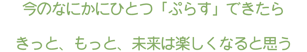 今のなにかにひとつ「ぷらす」できたら きっと、もっと、未来は楽しくなると思う