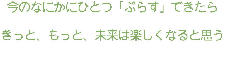 今のなにかにひとつ「ぷらす」できたら きっと、もっと、未来は楽しくなると思う