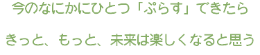今のなにかにひとつ「ぷらす」できたら きっと、もっと、未来は楽しくなると思う